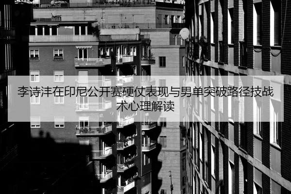 李诗沣在印尼公开赛硬仗表现与男单突破路径技战术心理解读